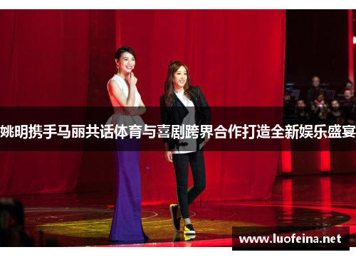 姚明携手马丽共话体育与喜剧跨界合作打造全新娱乐盛宴