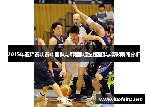 2015年亚锦赛决赛中国队与韩国队激战回顾与精彩瞬间分析