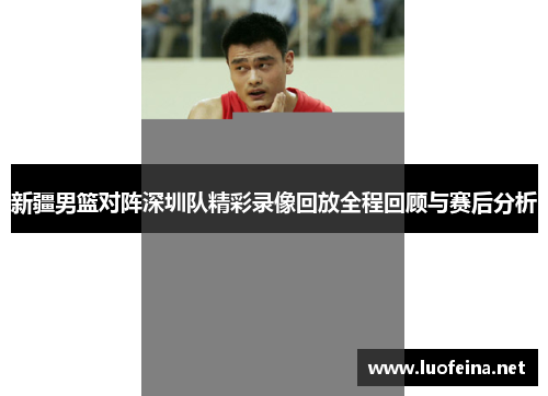 新疆男篮对阵深圳队精彩录像回放全程回顾与赛后分析