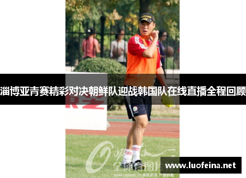 淄博亚青赛精彩对决朝鲜队迎战韩国队在线直播全程回顾